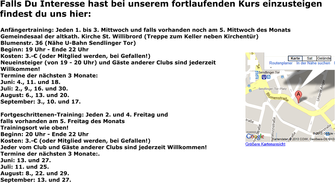 Falls Du Interesse hast bei unserem fortlaufenden Kurs einzusteigen findest du uns hier: Anfängertraining: Jeden 1. bis 3. Mittwoch und falls vorhanden noch am 5. Mittwoch des Monats Gemeindesaal der altkath. Kirche St. Willibrord (Treppe zum Keller neben Kirchentür) Blumenstr. 36 (Nähe U-Bahn Sendlinger Tor) Beginn: 19 Uhr - Ende 22 Uhr Kosten: 3.-€ (oder Mitglied werden, bei Gefallen!) Neueinsteiger (von 19 - 20 Uhr) und Gäste anderer Clubs sind jederzeit Willkommen! Termine der nächsten 3 Monate: Juni: 4., 11. und 18. Juli: 2., 9., 16. und 30.August: 6., 13. und 20.September: 3., 10. und 17.  Fortgeschrittenen-Training: Jeden 2. und 4. Freitag und falls vorhanden am 5. Freitag des Monats Trainingsort wie oben! Beginn: 20 Uhr - Ende 22 Uhr Kosten: 3.-€ (oder Mitglied werden, bei Gefallen!) Jeder vom Club und Gäste anderer Clubs sind jederzeit Willkommen! Termine der nächsten 3 Monate:.Juni: 13. und 27.Juli: 11. und 25.August: 8., 22. und 29.September: 13. und 27.