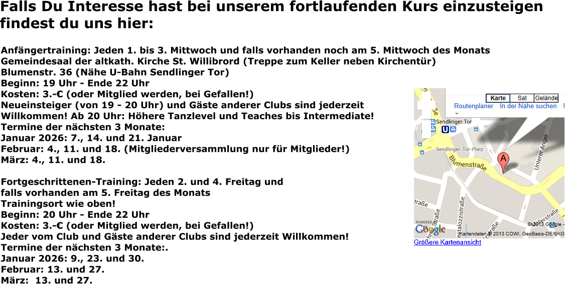 Falls Du Interesse hast bei unserem fortlaufenden Kurs einzusteigen findest du uns hier: Anfängertraining: Jeden 1. bis 3. Mittwoch und falls vorhanden noch am 5. Mittwoch des Monats Gemeindesaal der altkath. Kirche St. Willibrord (Treppe zum Keller neben Kirchentür) Blumenstr. 36 (Nähe U-Bahn Sendlinger Tor) Beginn: 19 Uhr - Ende 22 Uhr Kosten: 3.-€ (oder Mitglied werden, bei Gefallen!) Neueinsteiger (von 19 - 20 Uhr) und Gäste anderer Clubs sind jederzeit Willkommen! Ab 20 Uhr: Höhere Tanzlevel und Teaches bis Intermediate! Termine der nächsten 3 Monate: Januar 2026: 7., 14. und 21. Januar Februar: 4., 11. und 18. (Mitgliederversammlung nur für Mitglieder!) März: 4., 11. und 18.   Fortgeschrittenen-Training: Jeden 2. und 4. Freitag und falls vorhanden am 5. Freitag des Monats Trainingsort wie oben! Beginn: 20 Uhr - Ende 22 Uhr Kosten: 3.-€ (oder Mitglied werden, bei Gefallen!) Jeder vom Club und Gäste anderer Clubs sind jederzeit Willkommen! Termine der nächsten 3 Monate:.Januar 2026: 9., 23. und 30. Februar: 13. und 27. März:  13. und 27.