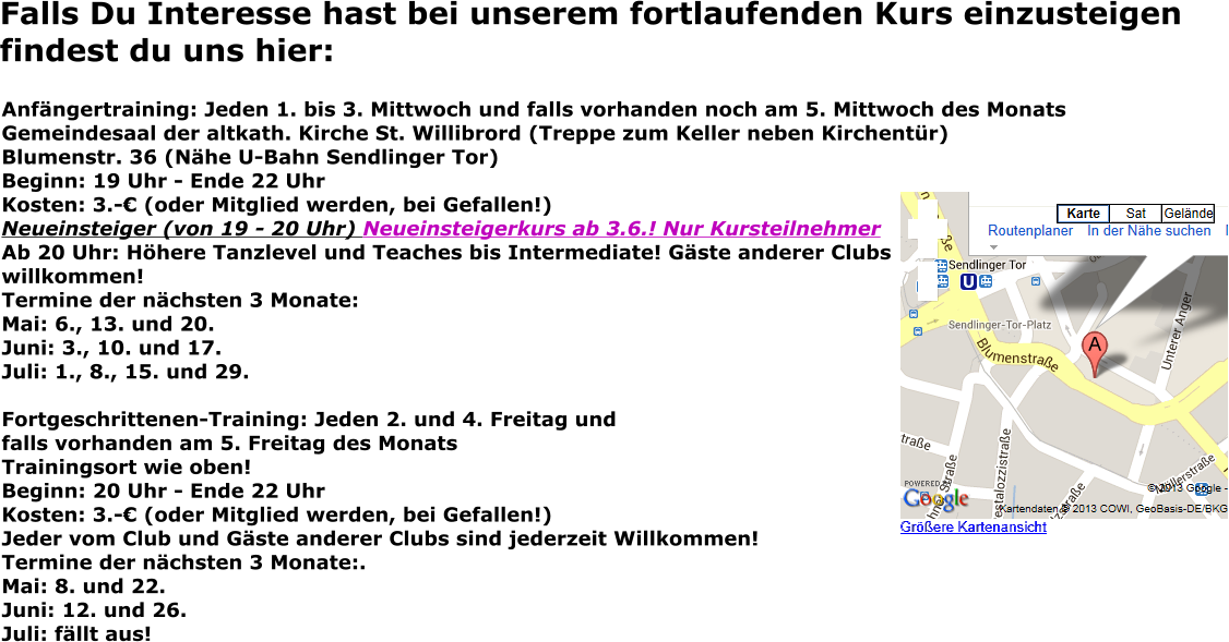 Falls Du Interesse hast bei unserem fortlaufenden Kurs einzusteigen findest du uns hier: Anfängertraining: Jeden 1. bis 3. Mittwoch und falls vorhanden noch am 5. Mittwoch des Monats Gemeindesaal der altkath. Kirche St. Willibrord (Treppe zum Keller neben Kirchentür) Blumenstr. 36 (Nähe U-Bahn Sendlinger Tor) Beginn: 19 Uhr - Ende 22 Uhr Kosten: 3.-€ (oder Mitglied werden, bei Gefallen!) Neueinsteiger (von 19 - 20 Uhr) Neueinsteigerkurs ab 3.6.! Nur KursteilnehmerAb 20 Uhr: Höhere Tanzlevel und Teaches bis Intermediate! Gäste anderer Clubswillkommen! Termine der nächsten 3 Monate: Mai: 6., 13. und 20. Juni: 3., 10. und 17. Juli: 1., 8., 15. und 29.  Fortgeschrittenen-Training: Jeden 2. und 4. Freitag und falls vorhanden am 5. Freitag des Monats Trainingsort wie oben! Beginn: 20 Uhr - Ende 22 Uhr Kosten: 3.-€ (oder Mitglied werden, bei Gefallen!) Jeder vom Club und Gäste anderer Clubs sind jederzeit Willkommen! Termine der nächsten 3 Monate:.Mai: 8. und 22. Juni: 12. und 26. Juli: fällt aus!