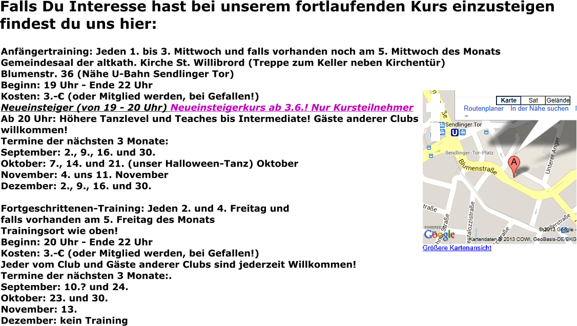 Falls Du Interesse hast bei unserem fortlaufenden Kurs einzusteigen findest du uns hier: Anfängertraining: Jeden 1. bis 3. Mittwoch und falls vorhanden noch am 5. Mittwoch des Monats Gemeindesaal der altkath. Kirche St. Willibrord (Treppe zum Keller neben Kirchentür) Blumenstr. 36 (Nähe U-Bahn Sendlinger Tor) Beginn: 19 Uhr - Ende 22 Uhr Kosten: 3.-€ (oder Mitglied werden, bei Gefallen!) Neueinsteiger (von 19 - 20 Uhr) Neueinsteigerkurs ab 3.6.! Nur KursteilnehmerAb 20 Uhr: Höhere Tanzlevel und Teaches bis Intermediate! Gäste anderer Clubswillkommen! Termine der nächsten 3 Monate: September: 2., 9., 16. und 30. Oktober: 7., 14. und 21. (unser Halloween-Tanz) Oktober November: 4. uns 11. November Dezember: 2., 9., 16. und 30.  Fortgeschrittenen-Training: Jeden 2. und 4. Freitag und falls vorhanden am 5. Freitag des Monats Trainingsort wie oben! Beginn: 20 Uhr - Ende 22 Uhr Kosten: 3.-€ (oder Mitglied werden, bei Gefallen!) Jeder vom Club und Gäste anderer Clubs sind jederzeit Willkommen! Termine der nächsten 3 Monate:.September: 10.? und 24. Oktober: 23. und 30. November: 13. Dezember: kein Training